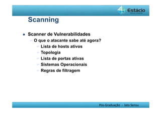 Pós-Graduação - lato Sensu 
Scanning 
 Scanner de Vulnerabilidades 
 O que o atacante sabe até agora? 
 Lista de hosts ativos 
 Topologia 
 Lista de portas ativas 
 Sistemas Operacionais 
 Regras de filtragem 
 
