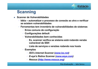 Pós-Graduação - lato Sensu 
Scanning 
 Scanner de Vulnerabilidades 
 Idéia – automatizar o processo de conexão ao alvo e verificar 
se existem vulnerabilidades 
 Ferramentas tem inventário de vulnerabilidades de sistemas 
 Erros comuns de configuração 
 Configurações default 
 Vulnerabilidades bem conhecidas 
 Ex. scanner verifica se sistema está rodando versão 
vulnerável de SSH 
 Lista de serviços e versões rodando nos hosts 
 Exemplos 
 ISS's Internet Scanner (www.iss.net) 
 E-eye's Retina Scanner (www.eeye.com) 
 Nessus (http://www.nessus.org) 
 