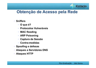 Obtenção de Acesso pela Rede 
Pós-Graduação - lato Sensu 
 Sniffers 
 O que é? 
 Protocolos Vulneráveis 
 MAC flooding 
 ARP Poisoning 
 Captura de Sessão 
 Contra-medidas 
 Spoofing e defesas 
 Ataques a Servidores DNS 
 Ataques HTTP 
 