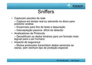 Pós-Graduação - lato Sensu 
Sniffers 
• Capturam pacotes da rede 
– Captura em tempo real ou salvando no disco para 
posterior análise 
– Essenciais para fins de teste e depuração 
– Interceptação passiva: difícil de detectar 
• Analisadores de Protocolo 
– Decodificam os dados binários para um formato mais 
legível para o ser humano 
• Impacto de segurança 
– Muitos protocolos transmitem dados sensíveis às 
claras, sem nenhum tipo de proteção especial 
 