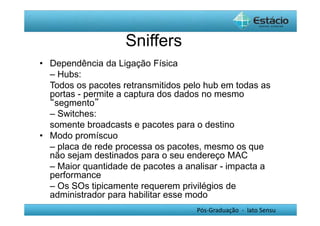 Pós-Graduação - lato Sensu 
Sniffers 
• Dependência da Ligação Física 
– Hubs: 
Todos os pacotes retransmitidos pelo hub em todas as 
portas - permite a captura dos dados no mesmo 
“segmento” 
– Switches: 
somente broadcasts e pacotes para o destino 
• Modo promíscuo 
– placa de rede processa os pacotes, mesmo os que 
não sejam destinados para o seu endereço MAC 
– Maior quantidade de pacotes a analisar - impacta a 
performance 
– Os SOs tipicamente requerem privilégios de 
administrador para habilitar esse modo 
 