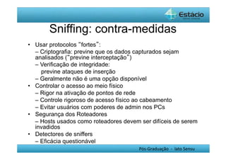 Sniffing: contra-medidas 
Pós-Graduação - lato Sensu 
• Usar protocolos “fortes”: 
– Criptografia: previne que os dados capturados sejam 
analisados (“previne interceptação”) 
– Verificação de integridade: 
previne ataques de inserção 
– Geralmente não é uma opção disponível 
• Controlar o acesso ao meio físico 
– Rigor na ativação de pontos de rede 
– Controle rigoroso de acesso físico ao cabeamento 
– Evitar usuários com poderes de admin nos PCs 
• Segurança dos Roteadores 
– Hosts usados como roteadores devem ser difíceis de serem 
invadidos 
• Detectores de sniffers 
– Eficácia questionável 
 