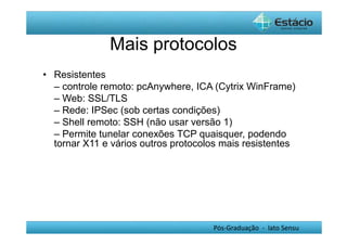 Mais protocolos 
• Resistentes 
– controle remoto: pcAnywhere, ICA (Cytrix WinFrame) 
– Web: SSL/TLS 
– Rede: IPSec (sob certas condições) 
– Shell remoto: SSH (não usar versão 1) 
– Permite tunelar conexões TCP quaisquer, podendo 
tornar X11 e vários outros protocolos mais resistentes 
Pós-Graduação - lato Sensu 
 