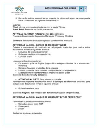 GUÍA DE APRENDIZAJE: FASE ANALISIS
REGIONAL VALLE DEL CAUCA
CENTRO C.E.A.I

N° 1
1

5. Recuerde solicitar asesoría de su docente de idioma extranjero para que pueda
hacer comentarios en ingles de forma correcta.
Evidencia:
Word: Informe importancia Articulación con la Media Técnica
Power Point: Presentación del informe escrito
ACTIVIDAD No. CINCO: Reforzando mis conocimientos.
Prueba de Conocimiento Diagnostico Manejo de Windows y Ofimática
Evidencia: Resultados Evaluación aplicada por el docente técnico IE
ACTIVIDIDAD No. SEIS – MANEJO DE MICROSOFT WORD
Elaborar la carta comercial y cotizaciones del proyecto productivo, para realizar estos
documentos revisa los siguientes archivos:
Estructura de una carta comercial
Guía para combinar correspondencia
Curso de Word
Los documentos deben contener:
Encabezado y Pie de Página (Logo – Nit – eslogan – Nombre de la empresa en
WordArt )
Marca de Agua con el Logotipo de la empresa
La carta comercial debe contener combinación de correspondencia
La cotización debe contener tablas importadas desde Excel
Evidencia: Carta Comercial y Cotización.

ACTIVIDAD No. SIETE: Guía referencia cruzada
Por medio del programa de formación aplicar el concepto de referencias cruzadas; para
realizar estos documentos revisa el siguiente archivo:
Guía referencia cruzada
Evidencia: Programa de Formación con Referencias Cruzadas e Hipervinculos.

ACTIVIDIDAD No.OCHO: MANEJO DE MICROSOFT OFFICE POWER POINT
Teniendo en cuenta los documentos anexos:
Manual de power point 2007
Power point
power
Realiza las siguientes actividades:

 