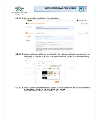 GUÍA DE APRENDIZAJE: FASE ANALISIS
REGIONAL VALLE DEL CAUCA
CENTRO C.E.A.I

N° 1
1

4.2.1.2.6. Le damos clic en el botón de nuevo blog

4.2.1.2.7. Ahora definimos el tema, la dirección del blog con el cual nos ubicaran en
internet y la plantilla que mas nos guste y damos clic en el botón crear blog

4.2.1.2.8. Listo nuestro blog esta creado y para publicar debemos dar clic en el enlace
EMPEZAR A CREAR UNA NUEVA ENTRADA

 