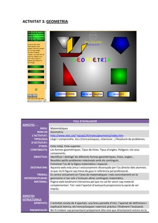 ACTIVITAT 3: GEOMETRIA




                                          FULL D’AVALUACIÓ
ASPECTES ....
             ÀREA:     Matemàtiques
           NOM DE      Geometria
       L’ACTIVITAT:    http://www.xtec.cat/~epuig124/mates/geometria/index.htm
         TIPOLOGIA     Llegir i comprendre. Jocs (trencaclosques, relacionar...) Resolució de problemes.
       D’ACTIVITAT:
            ETAPA:     Cicle mitjà. Cicle superior.
      CONTINGUTS:      Les formes geomètriques. Tipus de línies. Tipus d’angles. Polígons i els seus
                       components.
         OBJECTIUS:    Identificar i distingir les diferents formes geomètriques, línies, angles...
                       Resoldre petits problemes relacionats amb els continguts.
                       Fomentar l’ús de la lògica matemàtica i espacial.
      DESTINATARI:     Aquesta web està única i exclusivament dissenyada per l’ús directe dels alumnes.
                       Ja que no hi figura cap mena de guia ni referència pel professorat.
          TREBALL      Es centra únicament en l’àrea de matemàtiques i més concretament en la
 INTERDISCIPLINAR:     geometria ni tan sols s’inclouen altres continguts matemàtics.
        MATERIAL:      Pagina web totalment interactiva pel que no cal fer servir cap material
                       complementari. Tot i això l’apartat d’avaluació proporciona la opció de ser
                       imprès.

ASPECTES
ESTRUCTURALS
        APARTATS: L’activitat consta de 4 apartats: una breu pantalla d’inici, l’apartat de definicions i
                  explicació teòrica, els trencaclosques i exercicis pràctics i finalment l’avaluació.
     PRESENTACIÓ: No hi trobem cap presentació pròpiament dita sinó que directament entren en la
 