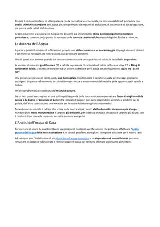 Proprio il nostro ministero, in ottemperanza con la normativa internazionale, ha la responsabilità di procedere con
analisi chimiche a campione dell’acqua potabile prelevata da impianti di adduzione, di accumulo e di potabilizzazione,
dai pozzi e dalle reti di distribuzione.
Grazie a queste ci si assicura che l’acqua che beviamo sia, innanzitutto, libera da microorganismi o sostanze
pericolose e, come secondo punto, in possesso delle corrette caratteristiche microbiologiche, fisiche e chimiche.
La durezza dell’Acqua
A parte le possibili minacce di infiltrazione, proprio uno sbilanciamento o un sovradosaggio di quegli elementi chimici
e sali minerali necessari alla nostra salute, può provocare problemi.
Uno di questi casi avviene quando dal nostro rubinetto scorre un’acqua ricca di calcio, la cosiddetta acqua dura.
La durezza si misura in gradi francesi (°f) e calcola la presenza di carbonato di calcio nell’acqua, dove 1°f = 10mg di
carbonati di calcio; la durezza è considerata un valore accettabile per l’acqua potabile quando si aggira tra i 15 e i
50°f.
Una presenza eccessiva di calcio, però, può danneggiare i nostri capelli o la pelle se usata per i lavaggi, possiamo
accorgerci di questo nel momento in cui notiamo secchezza o arrossamento della nostra pelle oppure capelli opachi e
nodosi.
Un'altra problematica è costituita dai residui di calcare.
Da un lato questi costringono ad una pulizia più frequente della nostra abitazione per evitare l’opacità degli arredi da
cucina e da bagno e l’accumulo di batteri tra i cristalli di calcare, con ovvio dispendio in detersivi e prodotti per la
pulizia, dall’altro costituiscono una minaccia per le nostre tubature e gli elettrodomestici.
Tenendo sotto controllo il calcare che scorre nella nostra acqua i nostri elettrodomestici dureranno più a lungo,
richiederanno meno manutenzione e saranno più efficienti, per lo stesso principio le tubature saranno più sicure, con
il risultato di un notevole risparmio in costi e consumi energetici.
L’Analisi dell’Acqua di Casa
Per mettersi al sicuro da questi problemi suggeriamo di rivolgersi a professionisti che potranno effettuare l’analisi
gratuita dell’acqua della nostra abitazione e, in caso di problemi, consigliarci la migliore soluzione per il nostro caso.
Ad esempio, con l’installazione di un addolcitore d’acqua domestico o un depuratore ad osmosi inversa potremo
rimuovere le sostanze indesiderate e remineralizzare l’acqua per renderla ottimale al consumo alimentare.
 