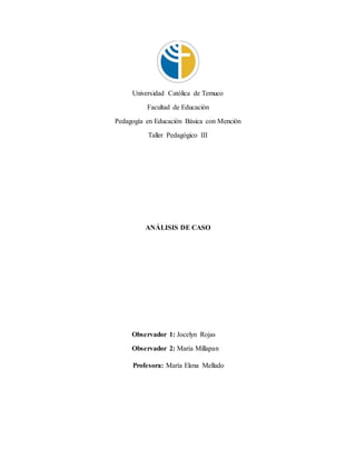 Universidad Católica de Temuco
Facultad de Educación
Pedagogía en Educación Básica con Mención
Taller Pedagógico III
ANÁLISIS DE CASO
Observador 1: Jocelyn Rojas
Observador 2: María Millapan
Profesora: María Elena Mellado
 