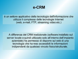 e-CRM A differenza del CRM tradizionale (software installato sul server locale e quindi utilizzato solo all’interno dell’impianto aziendale) ha permesso di disporre sul web di una tecnologia che ha reso accessibili le informazioni indipendenti da qualsiasi vincolo fisico/strutturale.  è un settore applicativo della tecnologia dell'informazione che utilizza il complesso delle tecnologie Internet  (web, e-mail, FTP, streaming video etc.) 