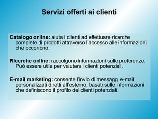 Servizi offerti ai clienti Catalogo online:  aiuta i clienti ad effettuare ricerche complete di prodotti attraverso l’accesso alle informazioni che occorrono. Ricerche online:  raccolgono informazioni sulle preferenze. Può essere utile per valutare i clienti potenziali. E-mail marketing:  consente l’invio di messaggi e-mail personalizzati diretti all’esterno, basati sulle informazioni che definiscono il profilo dei clienti potenziali. 