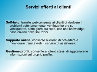 Servizi offerti ai clienti Self-help:  tramite web consente ai clienti di risolvere i problemi autonomamente, ventiquattro ore su ventiquattro, sette giorni su sette, con una knowledge base on-line delle soluzioni. Supporto online:  consente ai clienti di richiedere e monitorare tramite web il servizio di assistenza. Gestione profili:  consente ai clienti stessi di aggiornare le informazioni sul proprio profilo. 