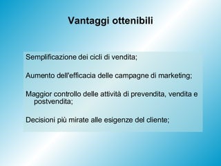 Vantaggi ottenibili Semplificazione dei cicli di vendita; Aumento dell'efficacia delle campagne di marketing; Maggior controllo delle attività di prevendita, vendita e postvendita; Decisioni più mirate alle esigenze del cliente; 