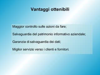 Vantaggi ottenibili Maggior controllo sulle azioni da fare; Salvaguardia del patrimonio informativo aziendale; Garanzia di salvaguardia dei dati; Miglior servizio verso i clienti e fornitori. 