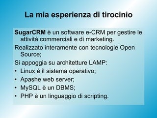 La mia esperienza di tirocinio SugarCRM  è un software e-CRM per gestire le attività commerciali e di marketing. Realizzato interamente con tecnologie Open Source;  Si appoggia su architetture LAMP: Linux è il sistema operativo; Apashe web server; MySQL è un DBMS;  PHP è un linguaggio di scripting. 