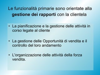 Le funzionalità primarie sono orientate alla  gestione dei rapporti  con la clientela   La pianificazione e la gestione delle attività in corso legate al cliente La gestione delle Opportunità di vendita e il controllo del loro andamento L'organizzazione delle attività della forza vendita. 