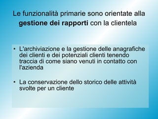Le funzionalità primarie sono orientate alla  gestione dei rapporti  con la clientela   L'archiviazione e la gestione delle anagrafiche dei clienti e dei potenziali clienti tenendo traccia di come siano venuti in contatto con l'azienda La conservazione dello storico delle attività svolte per un cliente 