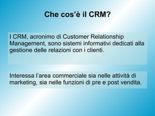 Che cos’è il CRM? Interessa l’area commerciale sia nelle attività di marketing, sia nelle funzioni di pre e post vendita.  I CRM, acronimo di Customer Relationship Management, sono sistemi informativi dedicati alla gestione delle relazioni con i clienti. 