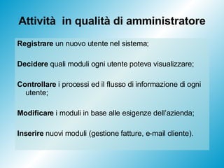 Attività  in qualità di amministratore Registrare  un nuovo utente nel sistema; Decidere  quali moduli ogni utente poteva visualizzare; Controllare  i processi ed il flusso di informazione di ogni utente; Modificare  i moduli in base alle esigenze dell’azienda; Inserire  nuovi moduli (gestione fatture, e-mail cliente). 