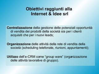 Obiettivi raggiunti alla  Internet & Idee srl Centralizzazione  della gestione delle potenziali opportunità di vendita dei prodotti della società sia per i clienti acquisiti che per i nuovi leads; Organizzazione  delle attività della rete di vendita della società (scheduling telefonate, riunioni, appuntamenti); Utilizzo  dell’e-CRM come “group ware” (organizzazione delle attività lavorative di gruppo).  