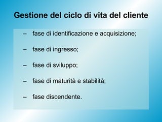 Gestione del ciclo di vita del cliente fase di identificazione e acquisizione; fase di ingresso; fase di sviluppo; fase di maturità e stabilità; fase discendente. 