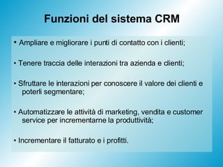 Funzioni del sistema CRM •  Ampliare e migliorare i punti di contatto con i clienti; •  Tenere traccia delle interazioni tra azienda e clienti; •  Sfruttare le interazioni per conoscere il valore dei clienti e poterli segmentare; •  Automatizzare le attività di marketing, vendita e customer service per incrementarne la produttività; •  Incrementare il fatturato e i profitti. 