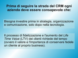 Prima di seguire la strada del CRM ogni azienda deve essere consapevole che: Il processo di fidelizzazione e l'aumento del  Life Time Value  (LTV) dei clienti richiede del tempo (ovvero il valore e l'importanza di conservare fedele un cliente al proprio business). Bisogna investire prima in strategia, organizzazione e comunicazione, solo dopo nella tecnologia.  
