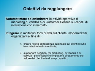 Obiettivi da raggiungere Automatizzare ed ottimizzare  le attività operative di marketing,di vendita e di Customer Service su canali  di interazione con il mercato; Integrare  le molteplici fonti di dati sul cliente, modernizzarli, organizzarli al fine di : creare nuova conoscenza aziendale sui clienti e sulle loro relazioni nel ciclo di vita; supportare decisioni (di marketing, di vendita e di servizio) più efficaci che impattano direttamente sul valore dei clienti attuali e/o prospettici;  