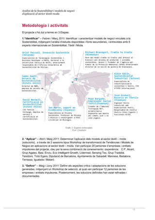 Anàlisi de la Sostenibilitat i models de negoci
d’aplicació al sector tèxtil-moda
- 8 -
Jon Marin, expert en 
Ecodisseny (Espanya)
Especialista en Disseny 
Sostenible. Professor de Disseny 
i Biònica i investigador a ESDI. 
Llicenciat en Biologia.
Michael Braungart, Cradle to Cradle
(Alemanya)
Pare del model Cradle to Cradle (del bressol al 
bressol) pel disseny de productes i sistemes 
sostenibles. Químic i fundador de l'Agència pel 
Foment de la Protecció Ambiental (EPEA).Anteriorment 
director de la secció de química de Greenpeace. 
Oriol Pascual, Innovació Sostenible 
(Holanda)
Especialista en Tecnologies Sostenibles i 
Business Developer a ENVIU. Doctorat a la  
Universitat tècnica de Delft; anteriorment 
responsable de l’oficina Corporativa de 
Sostenibilitat de Philips.
José Gisbert, 
Recerca en Tèxtils 
(Espanya)
Enginyer tècnic 
industrial amb 
especialitat Tèxtil, 
Responsable de recerca 
tèxtils intel∙ligents i 
funcionals AITEX.
Albin Kälin, 
Sostenibilitat 
Industrial (Suïssa)
Especialista en 
industrialització 
sostenible i tèxtil, CEO 
d’EPEA Internacional.
James Ewell, 
Serveis de 
Sostenibilitat 
(Estats Units)
Director de MBDC, 
empresa de serveis de 
Sostenibilitat. 
David Bennell, 
Certificació en 
Sostenibilitat 
(Estats Units)
CEO Textile
Exchange, empresa de 
serveis i 
certificació en 
Sostenibilitat. 
Pepe Barguñó, 
Emprenedor Social 
Tèxtil(Espanya)
Creador de l’empresa 
“Intrépida MU”, 
primera marca 
espanyola que aposta 
pel comerç just i el 
cotó orgànic.
Metodologia i activitats
El projecte s’ha dut a terme en 3 Etapes:
1.“Identificar” – Febrer / Març 2011: Identificar i caracteritzar models de negoci vinculats a la
Sostenibilitat, mitjançant l’anàlisi d’estudis disponibles i fonts secundàries, i entrevistes amb 6
experts internacionals en Sostenibilitat, Tèxtil i Moda.
Gràfic 2. Experts entrevistats.
Font: Creafutur
2. “Aplicar” – Abril / Maig 2011: Determinar l’aplicació dels models al sector tèxtil – moda
(solucions), a través de 2 sessions tipus Workshop de transformació de Tendències i Models de
Negoci en aplicacions al sector tèxtil – moda. Van participar 20 persones d’empreses i entitats
impulsores del projecte, clau per la seva combinació de coneixements i experiència: C.P. Aluart,
Grup Agatex, Basi, Enviu, Eco Intelligent Growth, Lidermed, Sensing Tex, Grup Tradebé,
Teixidors, Tints Egara, Diputació de Barcelona, Ajuntaments de Sabadell, Manresa, Badalona,
Terrassa, Igualada i Mataró.
3. “Definir” – Maig / Juny 2011: Definir els aspectes crítics i adaptacions de les solucions
generades, mitjançant un Workshop de selecció, al qual van participar 12 persones de les
empreses i entitats impulsores. Posteriorment, les solucions definides han estat refinades i
documentades.
 