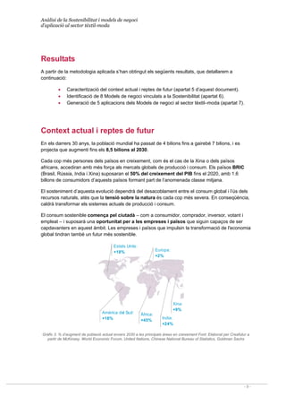 Anàlisi de la Sostenibilitat i models de negoci
d’aplicació al sector tèxtil-moda
- 9 -
Xina:
+9%
India:
+24%
Amèrica del Sud:
+18%
Europa:
+2%
Àfrica:
+45%
Estats Units:
+18%
Resultats
A partir de la metodologia aplicada s’han obtingut els següents resultats, que detallarem a
continuació:
• Caracterització del context actual i reptes de futur (apartat 5 d’aquest document).
• Identificació de 8 Models de negoci vinculats a la Sostenibilitat (apartat 6).
• Generació de 5 aplicacions dels Models de negoci al sector tèxtil–moda (apartat 7).
Context actual i reptes de futur
En els darrers 30 anys, la població mundial ha passat de 4 bilions fins a gairebé 7 bilions, i es
projecta que augmenti fins els 8,5 bilions al 2030.
Cada cop més persones dels països en creixement, com és el cas de la Xina o dels països
africans, accediran amb més força als mercats globals de producció i consum. Els països BRIC
(Brasil, Rússia, India i Xina) suposaran el 50% del creixement del PIB fins el 2020, amb 1.6
billons de consumidors d’aquests països formant part de l’anomenada classe mitjana.
El sosteniment d’aquesta evolució dependrà del desacoblament entre el consum global i l’ús dels
recursos naturals, atès que la tensió sobre la natura és cada cop més severa. En conseqüència,
caldrà transformar els sistemes actuals de producció i consum.
El consum sostenible comença pel ciutadà – com a consumidor, comprador, inversor, votant i
empleat – i suposarà una oportunitat per a les empreses i països que siguin capaços de ser
capdavanters en aquest àmbit. Les empreses i països que impulsin la transformació de l'economia
global tindran també un futur més sostenible.
Gràfic 3. % d’augment de població actual envers 2030 a les principals àrees en creixement Font: Elaborat per Creafutur a
partir de McKinsey, World Economic Forum, United Nations, Chinese National Bureau of Statistics, Goldman Sachs
 