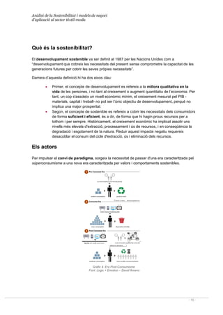 Anàlisi de la Sostenibilitat i models de negoci
d’aplicació al sector tèxtil-moda
- 10 -
Què és la sostenibilitat?
El desenvolupament sostenible va ser definit al 1987 per les Nacions Unides com a
“desenvolupament que cobreix les necessitats del present sense comprometre la capacitat de les
generacions futures per cobrir les seves pròpies necessitats”.
Darrera d’aquesta definició hi ha dos eixos clau:
• Primer, el concepte de desenvolupament es refereix a la millora qualitativa en la
vida de les persones, i no tant al creixement o augment quantitatiu de l’economia. Per
tant, un cop s'assoleix un nivell econòmic mínim, el creixement mesurat pel PIB -
materials, capital i treball- no pot ser l’únic objectiu de desenvolupament, perquè no
implica una major prosperitat.
• Segon, el concepte de sostenible es refereix a cobrir les necessitats dels consumidors
de forma suficient i eficient, és a dir, de forma que hi hagin prous recursos per a
tothom i per sempre. Històricament, el creixement econòmic ha implicat assolir uns
nivells més elevats d'extracció, processament i ús de recursos, i en conseqüència la
degradació i esgotament de la natura. Reduir aquest impacte negatiu requereix
desacoblar el consum del cicle d'extracció, ús i eliminació dels recursos.
Els actors
Per impulsar el canvi de paradigma, sorgeix la necessitat de passar d'una era caracteritzada pel
súperconsumisme a una nova era caracteritzada per valors i comportaments sostenibles.
Gràfic 4. Era Post-Consumisme
Font: Logic + Emotion – David Amano
 