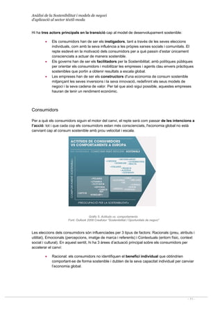 Anàlisi de la Sostenibilitat i models de negoci
d’aplicació al sector tèxtil-moda
- 11 -
Hi ha tres actors principals en la transició cap al model de desenvolupament sostenible:
• Els consumidors han de ser els instigadors, tant a través de les seves eleccions
individuals, com amb la seva influència a les pròpies xarxes socials i comunitats. El
repte esdevé en la motivació dels consumidors per a què passin d’estar únicament
conscienciats a actuar de manera sostenible.
• Els governs han de ser els facilitadors per la Sostenibilitat; amb polítiques públiques
per orientar els consumidors i mobilitzar les empreses i agents clau envers pràctiques
sostenibles que portin a obtenir resultats a escala global.
• Les empreses han de ser els constructors d'una economia de consum sostenible
mitjançant les seves inversions i la seva innovació, redefinint els seus models de
negoci i la seva cadena de valor. Per tal que això sigui possible, aquestes empreses
hauran de tenir un rendiment econòmic.
Consumidors
Per a què els consumidors siguin el motor del canvi, el repte serà com passar de les intencions a
l’acció: tot i que cada cop els consumidors estan més conscienciats, l'economia global no està
canviant cap al consum sostenible amb prou velocitat i escala.
Gràfic 5. Actituds vs. comportaments
Font: Outlook 2008 Creafutur “Sostenibilitat I Oportunitats de negoci”
Les eleccions dels consumidors són influenciades per 3 tipus de factors: Racionals (preu, atributs i
utilitat), Emocionals (percepcions, imatge de marca i referents) i Contextuals (entorn físic, context
social i cultural). En aquest sentit, hi ha 3 àrees d’actuació principal sobre els consumidors per
accelerar el canvi:
• Racional: els consumidors no identifiquen el benefici individual que obtindrien
comportant-se de forma sostenible i dubten de la seva capacitat individual per canviar
l’economia global.
 