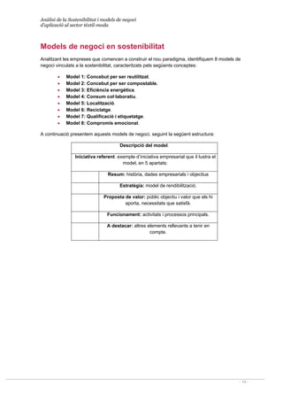 Anàlisi de la Sostenibilitat i models de negoci
d’aplicació al sector tèxtil-moda
- 14 -
Models de negoci en sostenibilitat
Analitzant les empreses que comencen a construir el nou paradigma, identifiquem 8 models de
negoci vinculats a la sostenibilitat, caracteritzats pels següents conceptes:
• Model 1: Concebut per ser reutilitzat.
• Model 2: Concebut per ser compostable.
• Model 3: Eficiència energètica.
• Model 4: Consum col·laboratiu.
• Model 5: Localització.
• Model 6: Reciclatge.
• Model 7: Qualificació i etiquetatge.
• Model 8: Compromís emocional.
A continuació presentem aquests models de negoci, seguint la següent estructura:
Descripció del model.
Iniciativa referent: exemple d’iniciativa empresarial que il·lustra el
model, en 5 apartats:
Resum: història, dades empresarials i objectius
Estratègia: model de rendibilització.
Proposta de valor: públic objectiu i valor que els hi
aporta, necessitats que satisfà.
Funcionament: activitats i processos principals.
A destacar: altres elements rellevants a tenir en
compte.
 