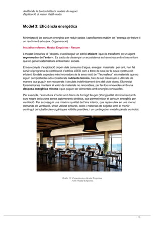 Anàlisi de la Sostenibilitat i models de negoci
d’aplicació al sector tèxtil-moda
- 19 -
Model 3: Eficiència energètica
Minimització del consum energètic per reduir costos i aprofitament màxim de l’energia per treure-li
un rendiment extra (ex. Cogeneració).
Iniciativa referent: Hostal Empúries - Resum
L’Hostal Empúries té l’objectiu d’aconseguir un edifici eficient i que es transformi en un agent
regenerador de l’entorn. Es tracta de dissenyar un ecosistema en harmonia amb el seu entorn
que no generi externalitats ambientals i socials.
El seu compte d’explotació depèn dels consums d’aigua, energia i materials i per tant, han fet
servir el programa de certificació d’edificis LEED com a llibre de ruta per la seva construcció
eficient. Un dels aspectes més innovadors és la seva visió de “Tecnosfera”: els materials que no
siguin compostables són considerats nutrients tècnics, han de ser dissenyats i utilitzats de
manera que puguin ser recuperats i circulats indefinidament dins del cicle tècnic. El principi
fonamental és mantenir el valor de materials no renovables, per fer-los renovables amb una
despesa energètica mínima i que puguin ser alimentats amb energies renovables.
Per exemple, l’estructura s’ha fet amb blocs de formigó lleuger (Ytong) aïllat tèrmicament amb
suro negre de la zona sense aglomerants sintètics, que permet reduir el consum energètic per
ventilació. Per aconseguir una màxima qualitat de l'aire interior, que repercuteix en una menor
demanda de ventilació, s'han utilitzat pintures, coles i materials de segellat amb el menor
contingut de substàncies orgàniques volàtils possibles, i un contingut en metalls pesats controlat.
Gràfic 12. Experiència a Hostal Empúries
Font: Hostal Empúries
 