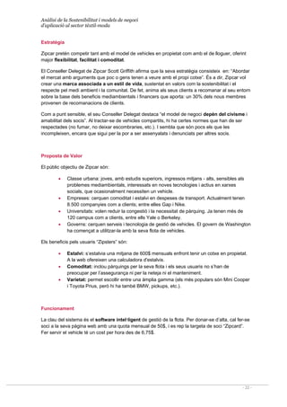 Anàlisi de la Sostenibilitat i models de negoci
d’aplicació al sector tèxtil-moda
- 22 -
Estratègia
Zipcar pretén competir tant amb el model de vehicles en propietat com amb el de lloguer, oferint
major flexibilitat, facilitat i comoditat.
El Conseller Delegat de Zipcar Scott Griffith afirma que la seva estratègia consisteix en: “Abordar
el mercat amb arguments que poc o gens tenen a veure amb el propi cotxe”. És a dir, Zipcar vol
crear una marca associada a un estil de vida, sustentat en valors com la sostenibilitat i el
respecte pel medi ambient i la comunitat. De fet, anima als seus clients a recomanar al seu entorn
sobre la base dels beneficis mediambientals i financers que aporta: un 30% dels nous membres
provenen de recomanacions de clients.
Com a punt sensible, el seu Conseller Delegat destaca “el model de negoci depèn del civisme i
amabilitat dels socis”. Al tractar-se de vehicles compartits, hi ha certes normes que han de ser
respectades (no fumar, no deixar escombraries, etc.). I sembla que són pocs els que les
incompleixen, encara que sigui per la por a ser assenyalats i denunciats per altres socis.
Proposta de Valor
El públic objectiu de Zipcar són:
• Classe urbana: joves, amb estudis superiors, ingressos mitjans - alts, sensibles als
problemes mediambientals, interessats en noves tecnologies i actius en xarxes
socials, que ocasionalment necessiten un vehicle.
• Empreses: cerquen comoditat i estalvi en despeses de transport. Actualment tenen
8.500 companyies com a clients; entre elles Gap i Nike.
• Universitats: volen reduir la congestió i la necessitat de pàrquing. Ja tenen més de
120 campus com a clients, entre ells Yale o Berkeley.
• Governs: cerquen serveis i tecnologia de gestió de vehicles. El govern de Washington
ha començat a utilitzar-la amb la seva flota de vehicles.
Els beneficis pels usuaris “Zipsters” són:
• Estalvi: s’estalvia una mitjana de 600$ mensuals enfront tenir un cotxe en propietat.
A la web ofereixen una calculadora d'estalvis.
• Comoditat: inclou pàrquings per la seva flota i els seus usuaris no s’han de
preocupar per l’assegurança ni per la neteja ni el manteniment.
• Varietat: permet escollir entre una àmplia gamma (els més populars són Mini Cooper
i Toyota Prius, però hi ha també BMW, pickups, etc.).
Funcionament
La clau del sistema és el software intel·ligent de gestió de la flota. Per donar-se d’alta, cal fer-se
soci a la seva pàgina web amb una quota mensual de 50$, i es rep la targeta de soci “Zipcard”.
Fer servir el vehicle té un cost per hora des de 6,75$.
 