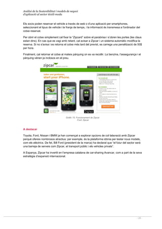 Anàlisi de la Sostenibilitat i models de negoci
d’aplicació al sector tèxtil-moda
- 23 -
Els socis poden reservar el vehicle a través de web o d’una aplicació per smartphones,
seleccionant el tipus de vehicle i la franja de temps, i la informació és transmesa a l'ordinador del
cotxe reservat.
Per obrir el cotxe simplement cal fixar la “Zipcard” sobre el parabrisa i s’obren les portes (les claus
estan dins). En cas que es vagi amb retard, cal avisar a Zipcar i un sistema automàtic modifica la
reserva. Si no s'avisa i es retorna el cotxe més tard del previst, es carrega una penalització de 50$
per hora.
Finalment, cal retornar el cotxe al mateix pàrquing on es va recollir. La benzina, l’assegurança i el
pàrquing vénen ja inclosos en el preu.
Gràfic 15. Funcionament de Zipcar
Font: Zipcar
A destacar
Toyota, Ford, Nissan i BMW ja han començat a explorar opcions de col·laboració amb Zipcar
perquè ofereix nombrosos atractius: per exemple, és la plataforma idònia per testar nous models,
com els elèctrics. De fet, Bill Ford (president de la marca) ha declarat que “el futur del sector serà
una barreja de serveis com Zipcar, el transport públic i els vehicles privats”.
A Espanya, Zipcar ha invertit en l’empresa catalana de car-sharing Avancar, com a part de la seva
estratègia d’expansió internacional.
 