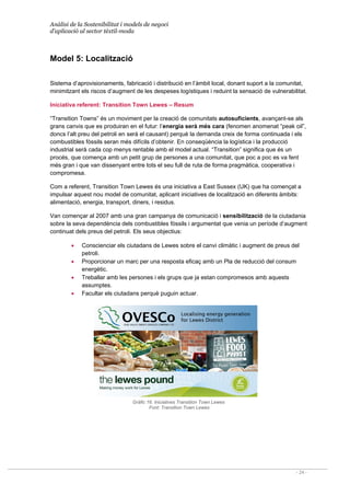 Anàlisi de la Sostenibilitat i models de negoci
d’aplicació al sector tèxtil-moda
- 24 -
Model 5: Localització
Sistema d’aprovisionaments, fabricació i distribució en l’àmbit local, donant suport a la comunitat,
minimitzant els riscos d’augment de les despeses logístiques i reduint la sensació de vulnerabilitat.
Iniciativa referent: Transition Town Lewes – Resum
“Transition Towns” és un moviment per la creació de comunitats autosuficients, avançant-se als
grans canvis que es produiran en el futur: l’energia serà més cara (fenomen anomenat “peak oil”,
doncs l’alt preu del petroli en serà el causant) perquè la demanda creix de forma continuada i els
combustibles fòssils seran més difícils d’obtenir. En conseqüència la logística i la producció
industrial serà cada cop menys rentable amb el model actual. “Transition” significa que és un
procés, que comença amb un petit grup de persones a una comunitat, que poc a poc es va fent
més gran i que van dissenyant entre tots el seu full de ruta de forma pragmàtica, cooperativa i
compromesa.
Com a referent, Transition Town Lewes és una iniciativa a East Sussex (UK) que ha començat a
impulsar aquest nou model de comunitat, aplicant iniciatives de localització en diferents àmbits:
alimentació, energia, transport, diners, i residus.
Van començar al 2007 amb una gran campanya de comunicació i sensibilització de la ciutadania
sobre la seva dependència dels combustibles fòssils i argumentat que venia un període d’augment
continuat dels preus del petroli. Els seus objectius:
• Conscienciar els ciutadans de Lewes sobre el canvi climàtic i augment de preus del
petroli.
• Proporcionar un marc per una resposta eficaç amb un Pla de reducció del consum
energètic.
• Treballar amb les persones i els grups que ja estan compromesos amb aquests
assumptes.
• Facultar els ciutadans perquè puguin actuar.
Gràfic 16. Iniciatives Transition Town Lewes
Font: Transition Town Lewes
 