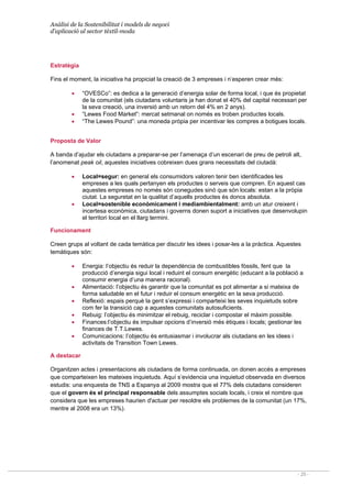Anàlisi de la Sostenibilitat i models de negoci
d’aplicació al sector tèxtil-moda
- 25 -
Estratègia
Fins el moment, la iniciativa ha propiciat la creació de 3 empreses i n’esperen crear més:
• “OVESCo”: es dedica a la generació d’energia solar de forma local, i que és propietat
de la comunitat (els ciutadans voluntaris ja han donat el 40% del capital necessari per
la seva creació, una inversió amb un retorn del 4% en 2 anys).
• “Lewes Food Market”: mercat setmanal on només es troben productes locals.
• “The Lewes Pound”: una moneda pròpia per incentivar les compres a botigues locals.
Proposta de Valor
A banda d’ajudar els ciutadans a preparar-se per l’amenaça d’un escenari de preu de petroli alt,
l’anomenat peak oil, aquestes iniciatives cobreixen dues grans necessitats del ciutadà:
• Local=segur: en general els consumidors valoren tenir ben identificades les
empreses a les quals pertanyen els productes o serveis que compren. En aquest cas
aquestes empreses no només són conegudes sinó que són locals: estan a la pròpia
ciutat. La seguretat en la qualitat d’aquells productes és doncs absoluta.
• Local=sostenible econòmicament i mediambientalment: amb un atur creixent i
incertesa econòmica, ciutadans i governs donen suport a iniciatives que desenvolupin
el territori local en el llarg termini.
Funcionament
Creen grups al voltant de cada temàtica per discutir les idees i posar-les a la pràctica. Aquestes
temàtiques són:
• Energia: l’objectiu és reduir la dependència de combustibles fòssils, fent que la
producció d’energia sigui local i reduint el consum energètic (educant a la població a
consumir energia d’una manera racional).
• Alimentació: l’objectiu és garantir que la comunitat es pot alimentar a si mateixa de
forma saludable en el futur i reduir el consum energètic en la seva producció.
• Reflexió: espais perquè la gent s’expressi i comparteixi les seves inquietuds sobre
com fer la transició cap a aquestes comunitats autosuficients.
• Rebuig: l’objectiu és minimitzar el rebuig, reciclar i compostar el màxim possible.
• Finances:l’objectiu és impulsar opcions d’inversió més ètiques i locals; gestionar les
finances de T.T.Lewes.
• Comunicacions: l’objectiu és entusiasmar i involucrar als ciutadans en les idees i
activitats de Transition Town Lewes.
A destacar
Organitzen actes i presentacions als ciutadans de forma continuada, on donen accés a empreses
que comparteixen les mateixes inquietuds. Aquí s’evidencia una inquietud observada en diversos
estudis: una enquesta de TNS a Espanya al 2009 mostra que el 77% dels ciutadans consideren
que el govern és el principal responsable dels assumptes socials locals, i creix el nombre que
considera que les empreses haurien d'actuar per resoldre els problemes de la comunitat (un 17%,
mentre al 2008 era un 13%).
 
