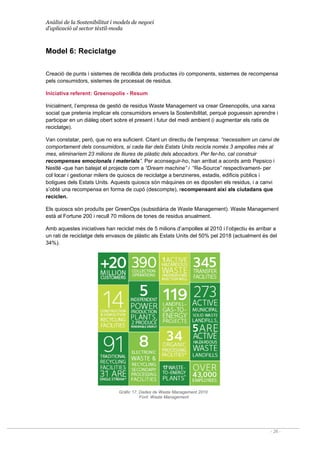 Anàlisi de la Sostenibilitat i models de negoci
d’aplicació al sector tèxtil-moda
- 26 -
Model 6: Reciclatge
Creació de punts i sistemes de recollida dels productes i/o components, sistemes de recompensa
pels consumidors, sistemes de processat de residus.
Iniciativa referent: Greenopolis - Resum
Inicialment, l’empresa de gestió de residus Waste Management va crear Greenopolis, una xarxa
social que pretenia implicar els consumidors envers la Sostenibilitat, perquè poguessin aprendre i
participar en un diàleg obert sobre el present i futur del medi ambient (i augmentar els ratis de
reciclatge).
Van constatar, però, que no era suficient. Citant un directiu de l’empresa: “necessitem un canvi de
comportament dels consumidors, si cada llar dels Estats Units recicla només 3 ampolles més al
mes, eliminaríem 23 milions de lliures de plàstic dels abocadors. Per fer-ho, cal construir
recompenses emocionals i materials”. Per aconseguir-ho, han arribat a acords amb Pepsico i
Nestlé -que han batejat el projecte com a “Dream machine” i “Re-Source” respectivament- per
col·locar i gestionar milers de quioscs de reciclatge a benzineres, estadis, edificis públics i
botigues dels Estats Units. Aquests quioscs són màquines on es dipositen els residus, i a canvi
s’obté una recompensa en forma de cupó (descompte), recompensant així als ciutadans que
reciclen.
Els quioscs són produïts per GreenOps (subsidiària de Waste Management). Waste Management
està al Fortune 200 i recull 70 milions de tones de residus anualment.
Amb aquestes iniciatives han reciclat més de 5 milions d’ampolles al 2010 i l’objectiu és arribar a
un rati de reciclatge dels envasos de plàstic als Estats Units del 50% pel 2018 (actualment és del
34%).
Gràfic 17. Dades de Waste Management 2010
Font: Waste Management
 