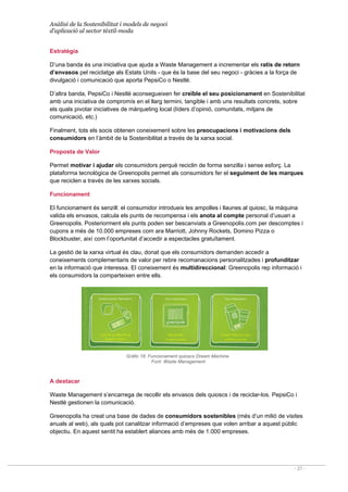 Anàlisi de la Sostenibilitat i models de negoci
d’aplicació al sector tèxtil-moda
- 27 -
Estratègia
D’una banda és una iniciativa que ajuda a Waste Management a incrementar els ratis de retorn
d’envasos pel reciclatge als Estats Units - que és la base del seu negoci - gràcies a la força de
divulgació i comunicació que aporta PepsiCo o Nestlé.
D’altra banda, PepsiCo i Nestlé aconsegueixen fer creïble el seu posicionament en Sostenibilitat
amb una iniciativa de compromís en el llarg termini, tangible i amb uns resultats concrets, sobre
els quals pivotar iniciatives de màrqueting local (líders d’opinió, comunitats, mitjans de
comunicació, etc.)
Finalment, tots els socis obtenen coneixement sobre les preocupacions i motivacions dels
consumidors en l’àmbit de la Sostenibilitat a través de la xarxa social.
Proposta de Valor
Permet motivar i ajudar els consumidors perquè reciclin de forma senzilla i sense esforç. La
plataforma tecnològica de Greenopolis permet als consumidors fer el seguiment de les marques
que reciclen a través de les xarxes socials.
Funcionament
El funcionament és senzill: el consumidor introdueix les ampolles i llaunes al quiosc, la màquina
valida els envasos, calcula els punts de recompensa i els anota al compte personal d’usuari a
Greenopolis. Posteriorment els punts poden ser bescanviats a Greenopolis.com per descomptes i
cupons a més de 10.000 empreses com ara Marriott, Johnny Rockets, Domino Pizza o
Blockbuster, així com l’oportunitat d’accedir a espectacles gratuïtament.
La gestió de la xarxa virtual és clau, donat que els consumidors demanden accedir a
coneixements complementaris de valor per rebre recomanacions personalitzades i profunditzar
en la informació que interessa. El coneixement és multidireccional: Greenopolis rep informació i
els consumidors la comparteixen entre ells.
Gràfic 18. Funcionament quioscs Dream Machine
Font: Waste Management
A destacar
Waste Management s’encarrega de recollir els envasos dels quioscs i de reciclar-los. PepsiCo i
Nestlé gestionen la comunicació.
Greenopolis ha creat una base de dades de consumidors sostenibles (més d’un milió de visites
anuals al web), als quals pot canalitzar informació d’empreses que volen arribar a aquest públic
objectiu. En aquest sentit ha establert aliances amb més de 1.000 empreses.
 