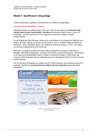 Anàlisi de la Sostenibilitat i models de negoci
d’aplicació al sector tèxtil-moda
- 28 -
Model 7: Qualificació i etiquetatge
Fixació d’estàndards, certificació i assessorament en matèria de Sostenibilitat.
Iniciativa referent: GoodGuide - Resum
GoodGuide ofereix una aplicació (per a web / per a Iphone) que proporciona informació dels
efectes sobre la salut, medi ambient i societat dels productes de gran consum. És una “B
corporation”: empresa que té com a fi fer negoci però solucionant problemes socials i
mediambientals.
Va ser fundada per Dara O'Rourke, professor de medi ambient a la Universitat de Califòrnia, que
declara El nostre objectiu és informar als consumidors, però la veritable finalitat és millorar els
productes – reduir l’explotació laboral, les substàncies químiques tòxiques, el CO2 i l’ús d’aigua -
canviant els comportaments de les empreses.
O'Rourke va començar al 2005 amb l'ajuda d‘alguns estudiants de postgrau d'informàtica a
Berkeley i 300,000$ de fundacions, i al principi va ser difícil convèncer els inversors. D’una banda,
en el negoci de la Sostenibilitat només s’invertia en empreses d’energia. I d’altra banda, els
inversors d’Internet tampoc estaven interessats perquè no aconseguiria milions d'usuaris als quals
vendre publicitat.
Per ara, els seus 20 empleats han avaluat més de 75,000 productes, i les empreses comencen a
sol·licitar a GoodGuide assessorament per millorar els seus productes segons els índexs
GoodGuide.
Gràfic 19. Funcionament Good Guide
Font: Good Guide
 