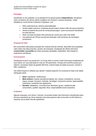Anàlisi de la Sostenibilitat i models de negoci
d’aplicació al sector tèxtil-moda
- 29 -
Estratègia
GoodGuide no ven publicitat i no es planteja fer-ho perquè perdria independència. Actualment
cobra comissions per derivar clients a enllaços com Amazon i comprar productes, i estan
treballant en noves formes d’obtenció d’ingressos, com:
• Oferir subscripció per versions personalitzades,
• Vendre dades a governs i empreses perquè puguin avaluar millor els seus proveïdors,
• Vendre el sistema als punts de venda perquè puguin posar la puntuació GoodGuide
al costat del preu,
• Oferir una base de dades més profunda per usuaris que volen més detall,
• Una aplicació per iPhone que permet escanejar codis de barres per aconseguir
puntuacions.
Proposta de Valor
Els consumidors dels països avançats han madurat amb els mercats, desconfien de la publicitat i
volen saber més dels productes, serveis i les empreses. Goodguide els ofereix informació
comprensible i accessible per trobar productes saludables, sostenibles i ètics basats en
avaluacions científiques.
Funcionament
GoodGuide fa servir una escala de l’1 al 10 per oferir un primer nivell d’informació simplificada als
seus clients, tot i que està basat en més de 100 paràmetres. Compta amb científics propis que
obtenen i processen dades de gairebé 200 fonts, incloent bases de dades de govern, estudis d’
ONL i acadèmics.
Han desenvolupat un software que calcula l‘ impacte específic d'un producte en base a les dades
obtingudes sobre:
• Salut: ingredients i certificacions.
• Medi ambient: impacte (escalfament global, aire, residus, ecosistema), recursos
(aigua, energia i transport, materials, reciclatge) i compromís (premis, responsabilitat
corporativa, compliment de regulacions).
• Societat: treballadors, comunitat local, filantropia, govern, satisfacció dels
consumidors, qualitat i seguretat, ètica i responsabilitat social corporativa.
A destacar
Algunes empreses, com Clorox i Johnson, ha acordat revelar més informació a GoodGuide sobre
els seus ingredients per donar resposta a les preocupacions dels consumidor (La llei federal no
requereix que es llistin tots els ingredients).
 