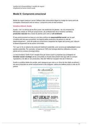 Anàlisi de la Sostenibilitat i models de negoci
d’aplicació al sector tèxtil-moda
- 30 -
Model 8: Compromís emocional
Model de negoci basta en cercar l’afiliació dels consumidors lligant la imatge de marca amb els
conceptes d’associació amb la natura i compromís amb el medi ambient.
Iniciativa referent: Aveda
Aveda - l’art i la ciència de les flors pures i les essències de plantes - és una empresa de
Minessota creada al 1978 per proporcionar, als professionals de la indústria cosmètica,
productes naturals fets a base de plantes però amb un alt rendiment.
El seu posicionament es basa en una clara política de responsabilitat social, per la qual
s’implica amb els seus proveïdors -la majoria petits productors de països en vies de
desenvolupament -, amb els quals es compromet a respectar les regles del comerç just i afavorir
el desenvolupament de les seves comunitats.
Tot i que no té un sistema de producció totalment sostenible, pren accions per comunicar la seva
aposta sostenible. Per exemple, compensa el 100% de l’energia elèctrica utilitzada a la seva
planta amb la compra d’energia eòlica.
La seva fundació “Earth Fund” recapta fons per donar suport a projectes que protegeixin el
benestar social i ecològic de les comunitats on Aveda està present (bé sigui allà on compra
ingredients o bé allà on ven productes). Des del 1999 han recaptat més de 8 milions $.
Aveda no publica dades de vendes, però assegura que creix a un ritme de dos dígits anualment, i
els seus productes es venen exclusivament a les botigues i salons de bellesa propis a més de 24
països.
Gràfic 20. Comunicació Aveda
Font: Aveda
 