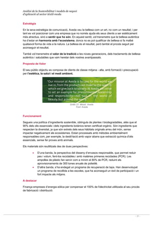 Anàlisi de la Sostenibilitat i models de negoci
d’aplicació al sector tèxtil-moda
- 31 -
Estratègia
En la seva estratègia de comunicació, Aveda veu la bellesa com un art, no com un resultat; i per
tant es vol posicionar com una empresa que no només ajuda els seus clients a ser estèticament
més atractius, sinó a sentir que ho són. En aquest sentit, vol transmetre que la bellesa autèntica
ha d’estar en harmonia amb l’ecosistema, doncs no es pot qualificar de bellesa si fa malbé
qualsevol forma de vida a la natura. La bellesa és el resultat, però també el procés seguit per
aconseguir el resultat.
També vol transmetre el valor de la tradició a les noves generacions, dels tractaments de bellesa
autèntics i saludables que vam heretar dels nostres avantpassats.
Proposta de Valor
El seu públic objectiu es composa de clients de classe mitjana - alta, amb formació i preocupació
per l’estètica, la salut i el medi ambient.
Gràfic 21. Missió Aveda
Font: Aveda
Funcionament
Segueix una política d’ingredients sostenible, obtinguts de plantes i biodegradables, atès que el
90% dels olis essencials i dels ingredients botànics tenen certificat orgànic. Són ingredients que
respecten la diversitat, ja que són extrets dels seus hàbitats originals arreu del món, sense
impactar negativament als ecosistemes. Estan processats amb mètodes ambientalment
responsables com, per exemple, la destil·lació amb vapor abans que extracció química d'olis
essencials, sense fer proves amb animals.
Els materials són reutilitzats des de dues perspectives:
• D’una banda, la perspectiva del disseny d’envasos responsable, que permet reduir
pes i volum, fent-los reciclables i amb matèries primeres reciclades (PCR). Les
ampolles de plàstic fan servir com a mínim el 80% de PCR, reduint els
aprovisionaments de 300 tones anuals de polietilè.
• D’altra banda, s’ha endegat un programa de recuperació de taps. Han desenvolupat
un programa de recollida a les escoles, que ha aconseguit un èxit de participació i un
fort impacte als mitjans.
A destacar
Finança empreses d’energia eòlica per compensar el 100% de l'electricitat utilitzada al seu procés
de fabricació i distribució.
 