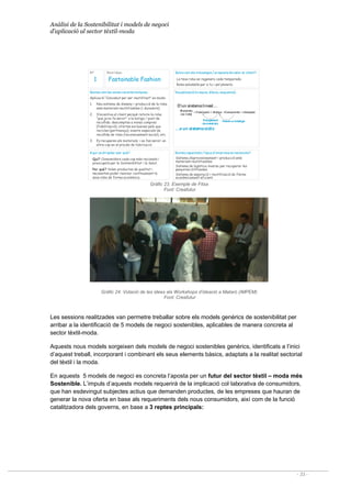 Anàlisi de la Sostenibilitat i models de negoci
d’aplicació al sector tèxtil-moda
- 33 -
Nº Nom Idea:
Quines són les seves característiques: Visualització(croquis,dibuix, esquema):
A qui va dirigida i per què? Quines capacitats / tipus d’empresa es necessita?
Aplicació “Concebut per ser reutilitzat” en moda:
1. Nou sistema de disseny i producció de la roba
amb materials reutilitzables (i duradors).
2. S’incentiva al client perquè retorni la roba
“que ja no fa servir” a la botiga / punt de
recollida: descomptes a noves compres
(fidelització); ofertes exclusives pels que
reciclen (pertinença); events especials de
recollida de roba (reconeixement social), etc.
3. Es recuperen els materials; i es fan servir un
altre cop en el procés de fabricació.
Fastainable Fashion
1
Qui? Consumidors cada cop més racionals i
preocupats per la Sostenibilitat i la Salut.
Per què? Volen productes de qualitat i
necessiten poder renovar contínuament la
seva roba de forma econòmica.
Sistema d’aprovisionament i producció amb
materials reutilitzables
Sistema de logística inversa per recuperar les
penyores utilitzades.
Sistema de separació i reutilització de fibres
econòmicament eficient.
Quins són els missatges / proposta devalor al client?:
La teva roba es regenera cada temporada.
Roba saludable per a tu i pel planeta.
Abocado
r
Fabricació Botiga Consumido
r
Retorn a labotiga
Recuperació
dematerials
D’un sistemalineal…
…a un sistemacíclic
Materials
(ex:Cotó)
Gràfic 23. Exemple de Fitxa
Font: Creafutur
Gràfic 24. Votació de les idees als Workshops d’ideació a Mataró (IMPEM)
Font: Creafutur
Les sessions realitzades van permetre treballar sobre els models genèrics de sostenibilitat per
arribar a la identificació de 5 models de negoci sostenibles, aplicables de manera concreta al
sector tèxtil-moda.
Aquests nous models sorgeixen dels models de negoci sostenibles genèrics, identificats a l’inici
d’aquest treball, incorporant i combinant els seus elements bàsics, adaptats a la realitat sectorial
del tèxtil i la moda.
En aquests 5 models de negoci es concreta l’aposta per un futur del sector tèxtil – moda més
Sostenible. L’impuls d’aquests models requerirà de la implicació col·laborativa de consumidors,
que han esdevingut subjectes actius que demanden productes, de les empreses que hauran de
generar la nova oferta en base als requeriments dels nous consumidors, així com de la funció
catalitzadora dels governs, en base a 3 reptes principals:
 