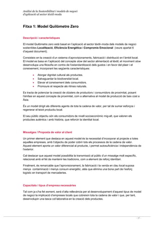 Anàlisi de la Sostenibilitat i models de negoci
d’aplicació al sector tèxtil-moda
- 37 -
Fitxa 1: Model Quilòmetre Zero
Descripció i característiques
El model Quilòmetre zero està basat en l’aplicació al sector tèxtil–moda dels models de negoci
sostenibles Localització, Eficiència Energètica i Compromís Emocional (veure apartat 6
d’aquest document).
Consisteix en la creació d’un sistema d’aprovisionaments, fabricació i distribució en l’àmbit local.
El model es basa en l’aplicació del concepte slow del sector alimentació al tèxtil; el moviment slow
desenvolupa una filosofia en contra de l’estandardització dels gustos i en favor del plaer i el
coneixement, incorporant les següents característiques:
• Atorgar dignitat cultural als productes.
• Salvaguardar la biodiversitat local.
• Elevar el coneixement dels consumidors.
• Promoure el respecte als ritmes naturals.
Es tracta de potenciar la creació de clústers de productors i consumidors de proximitat, posant
l’èmfasi en aquest concepte de proximitat, com a alternativa al model de producció de baix cost a
Àsia.
És un model dirigit als diferents agents de tota la cadena de valor, per tal de sumar esforços i
regenerar el teixit productiu local.
El seu públic objectiu són els consumidors de nivell socioeconòmic mig-alt, que valoren els
productes autèntics i amb història, que reforcin la identitat local.
Missatges / Proposta de valor al client
Un primer element que destaca en aquest model és la necessitat d’incorporar al projecte a totes
aquelles empreses, amb l’objectiu de poder cobrir tots els processos de la cadena de valor.
Aquest element aporta un valor diferencial al producte, i permet autosuficiència i independència de
l’exterior.
Cal destacar que aquest model possibilita la transmissió al públic d’un missatge molt específic,
relacionat amb el fet de mantenir les tradicions, com a element de reforç identitari.
Finalment, és remarcable que l’aprovisionament, la fabricació i la venda en clau local suposa
menys contaminació i menys consum energètic, atès que elimina una bona part de l’esforç
logístic en transport de mercaderies.
Capacitats / tipus d’empresa necessàries
Tal com ja s’ha fet esment, serà d’alta rellevància per al desenvolupament d’aquest tipus de model
de negoci la implicació d’empreses locals que cobreixin tota la cadena de valor i que, per tant,
desenvolupin una tasca col·laborativa en la creació dels productes.
 