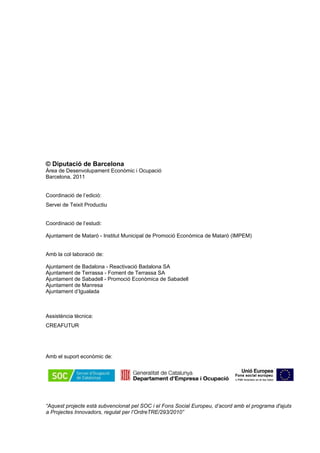 © Diputació de Barcelona
Àrea de Desenvolupament Econòmic i Ocupació
Barcelona, 2011
Coordinació de l’edició:
Servei de Teixit Productiu
Coordinació de l’estudi:
Ajuntament de Mataró - Institut Municipal de Promoció Econòmica de Mataró (IMPEM)
Amb la col·laboració de:
Ajuntament de Badalona - Reactivació Badalona SA
Ajuntament de Terrassa - Foment de Terrassa SA
Ajuntament de Sabadell - Promoció Econòmica de Sabadell
Ajuntament de Manresa
Ajuntament d’Igualada
Assistència tècnica:
CREAFUTUR
Amb el suport econòmic de:
“Aquest projecte està subvencionat pel SOC i el Fons Social Europeu, d’acord amb el programa d'ajuts
a Projectes Innovadors, regulat per l’OrdreTRE/293/2010”
 