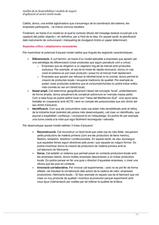 Anàlisi de la Sostenibilitat i models de negoci
d’aplicació al sector tèxtil-moda
- 38 -
Caldrà, doncs, una entitat aglutinadora que s’encarregui de la coordinació del sistema, les
empreses participants, i la marca comuna resultant.
Finalment, es tracta d’un model en el qual la correcta difusió del missatge esdevé crucial per a la
captació del públic objectiu i, en definitiva, per a l’èxit de la idea. En aquest sentit, la planificació
dels instruments de comunicació i màrqueting de divulgació tindrà un paper determinant.
Aspectes crítics i adaptacions necessàries
Per maximitzar el potencial d’aquest model caldria que tingués les següents característiques:
• Diferenciació. A curt termini, es tracta d’un model aplicable a empreses que apostin per
una estratègia de diferenciació (crear productes que siguin percebuts com a únics):
o Empreses que es dirigeixin a un segment mig-alt de mercat amb productes
exclusius. Per exemple, el cas de la moda de ràpida renovació, doncs un cop
creat el sistema es pot crear producte i posar-ho al mercat molt ràpidament.
o Empreses que apostin per reforçar la identitat local i/o la unicitat, doncs permet la
creació de productes locals i recuperar tradicions de qualitat. Per exemple es
poden crear productes autèntics que el consumidor/turista no podrà trobar enlloc
més (només es ven en l’àmbit local).
• Abast ampli. Cal determinar geogràficament l’abast del concepte “local”, preferiblement
de forma àmplia, doncs actualment és complicat sobreviure en mercats massa petits.
Com a idea força es podria definir local com “l’àrea del Mediterrani Sud”. Una opció seria
treballar en cooperació amb ACTE i tenir en compte els països/ciutats que són dintre del
seu àmbit d’actuació.
• Identificació. Com que els consumidors cada cop estan més sensibilitzats amb el reforç
de la indústria local (sobretot als països més desenvolupats), cal crear un identificatiu, que
equival a traçabilitat i confiança, i incorporar-lo en l’etiquetatge. Es podria fer per exemple
una icona cosida a la roba que sigui fàcilment reconeguda i valorada.
Per desenvolupar aquest model caldrien 3 línies d’actuació:
• Reconstrucció. Cal reconstruir un teixit local que cada cop és més feble, recuperant
petits productors de matèria primera (com ara els productors de llana merino),
filadors, rentadors, teixidors i confeccionistes. En aquest sentit, és clau aconseguir
que aquestes feines siguin atractives pels joves i que aquests es vulguin formar. Es
podria incentivar doncs la creació de productors de matèria primera amb la
col·laboració de fabricants.
• Xarxa. Cal establir un sistema que permeti posar en contacte productors locals amb
les empreses clients, doncs moltes empreses desconeixen a on trobar productors
locals. Es podria pensar en fer una guia o directori d’aquestes empreses, o crear una
oficina que les posi en contacte.
• Innovació col·laborativa. Per innovar cal experimentar, i això no es pot fer de forma
aïllada: cal impulsar la col·laboració dels actors de la cadena de valor -empreses
productores i fabricants locals -. El típic exemple en aquest cas és el fabricant que vol
crear un nou producte de qualitat i incentiva al productor perquè experimenti amb
nous tipus d’alimentació per ovelles per tal millorar la qualitat de la llana.
 