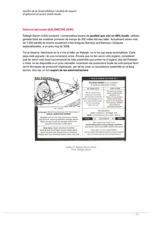Anàlisi de la Sostenibilitat i models de negoci
d’aplicació al sector tèxtil-moda
- 39 -
Referent del model QUILÒMETRE ZERO
Raleigh Denim (USA) produeix i comercialitza texans de qualitat que són un 98% locals: utilitzen
gairebé totes les matèries primeres de menys de 200 milles del seu taller. Actualment venen més
de 1.500 parells de texans anualment a les botigues Barneys and Barneys i botigues
especialitzades, a un preu mig de 300$.
Tot el disseny i fabricació es fa a mà al taller de Raleigh, no hi ha cap equip automatitzat. Cada
peça està signada i té una numeració única. Encara que no fan servir cotó orgànic, consideren
que fer servir cotó local convencional és més sostenible que portar-ne d’orgànic des del Pakistan
o India, on és disponible a un preu raonable. Incentiven els productors locals de cotó perquè facin
servir tècniques de producció orgàniques, per tal de crear un ecosistema sostenible en el llarg
termini. Així rep un fort suport de les administracions.
Gràfic 27. Raleigh Denim (USA)
Font: Raleigh Denim
 