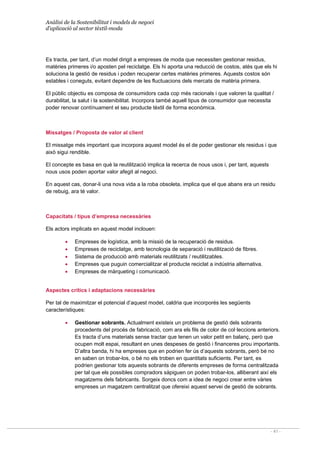 Anàlisi de la Sostenibilitat i models de negoci
d’aplicació al sector tèxtil-moda
- 41 -
Es tracta, per tant, d’un model dirigit a empreses de moda que necessiten gestionar residus,
matèries primeres i/o aposten pel reciclatge. Els hi aporta una reducció de costos, atès que els hi
soluciona la gestió de residus i poden recuperar certes matèries primeres. Aquests costos són
estables i coneguts, evitant dependre de les fluctuacions dels mercats de matèria primera.
El públic objectiu es composa de consumidors cada cop més racionals i que valoren la qualitat /
durabilitat, la salut i la sostenibilitat. Incorpora també aquell tipus de consumidor que necessita
poder renovar contínuament el seu producte tèxtil de forma econòmica.
Missatges / Proposta de valor al client
El missatge més important que incorpora aquest model és el de poder gestionar els residus i que
això sigui rendible.
El concepte es basa en què la reutilització implica la recerca de nous usos i, per tant, aquests
nous usos poden aportar valor afegit al negoci.
En aquest cas, donar-li una nova vida a la roba obsoleta, implica que el que abans era un residu
de rebuig, ara té valor.
Capacitats / tipus d’empresa necessàries
Els actors implicats en aquest model inclouen:
• Empreses de logística, amb la missió de la recuperació de residus.
• Empreses de reciclatge, amb tecnologia de separació i reutilització de fibres.
• Sistema de producció amb materials reutilitzats / reutilitzables.
• Empreses que puguin comercialitzar el producte reciclat a indústria alternativa.
• Empreses de màrqueting i comunicació.
Aspectes crítics i adaptacions necessàries
Per tal de maximitzar el potencial d’aquest model, caldria que incorporés les següents
característiques:
• Gestionar sobrants. Actualment existeix un problema de gestió dels sobrants
procedents del procés de fabricació, com ara els fils de color de col·leccions anteriors.
Es tracta d’uns materials sense tractar que tenen un valor petit en balanç, però que
ocupen molt espai, resultant en unes despeses de gestió i financeres prou importants.
D’altra banda, hi ha empreses que en podrien fer ús d’aquests sobrants, però bé no
en saben on trobar-los, o bé no els troben en quantitats suficients. Per tant, es
podrien gestionar tots aquests sobrants de diferents empreses de forma centralitzada
per tal que els possibles compradors sàpiguen on poden trobar-los, alliberant així els
magatzems dels fabricants. Sorgeix doncs com a idea de negoci crear entre vàries
empreses un magatzem centralitzat que ofereixi aquest servei de gestió de sobrants.
 