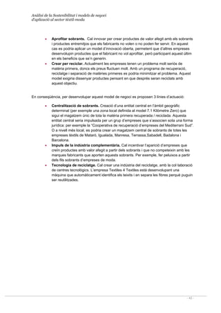 Anàlisi de la Sostenibilitat i models de negoci
d’aplicació al sector tèxtil-moda
- 42 -
• Aprofitar sobrants. Cal innovar per crear productes de valor afegit amb els sobrants
i productes entremitjos que els fabricants no volen o no poden fer servir. En aquest
cas es podria aplicar un model d’innovació oberta, permetent que d’altres empreses
desenvolupin productes que el fabricant no vol aprofitar, però participant aquest últim
en els beneficis que se’n generin.
• Crear per reciclar. Actualment les empreses tenen un problema molt seriós de
matèria primera, doncs els preus fluctuen molt. Amb un programa de recuperació,
reciclatge i separació de matèries primeres es podria minimitzar el problema. Aquest
model exigiria dissenyar productes pensant en que després seran reciclats amb
aquest objectiu.
En conseqüència, per desenvolupar aquest model de negoci es proposen 3 línies d’actuació:
• Centralització de sobrants. Creació d’una entitat central en l’àmbit geogràfic
determinat (per exemple una zona local definida al model 7.1 Kilòmetre Zero) que
sigui el magatzem únic de tota la matèria primera recuperada / reciclada. Aquesta
entitat central seria impulsada per un grup d’empreses que s’associen sota una forma
jurídica: per exemple la “Cooperativa de recuperació d’empreses del Mediterrani Sud”.
O a nivell més local, es podria crear un magatzem central de sobrants de totes les
empreses tèxtils de Mataró, Igualada, Manresa, Terrassa,Sabadell, Badalona i
Barcelona.
• Impuls de la indústria complementària. Cal incentivar l’aparició d’empreses que
creïn productes amb valor afegit a partir dels sobrants i que no competeixin amb les
marques fabricants que aporten aquests sobrants. Per exemple, fer peluixos a partir
dels fils sobrants d’empreses de moda.
• Tecnologia de reciclatge. Cal crear una indústria del reciclatge, amb la col·laboració
de centres tecnològics. L’empresa Textiles 4 Textiles està desenvolupant una
màquina que automàticament identifica els teixits i en separa les fibres perquè puguin
ser reutilitzades.
 